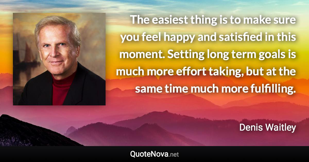 The easiest thing is to make sure you feel happy and satisfied in this moment. Setting long term goals is much more effort taking, but at the same time much more fulfilling. - Denis Waitley quote