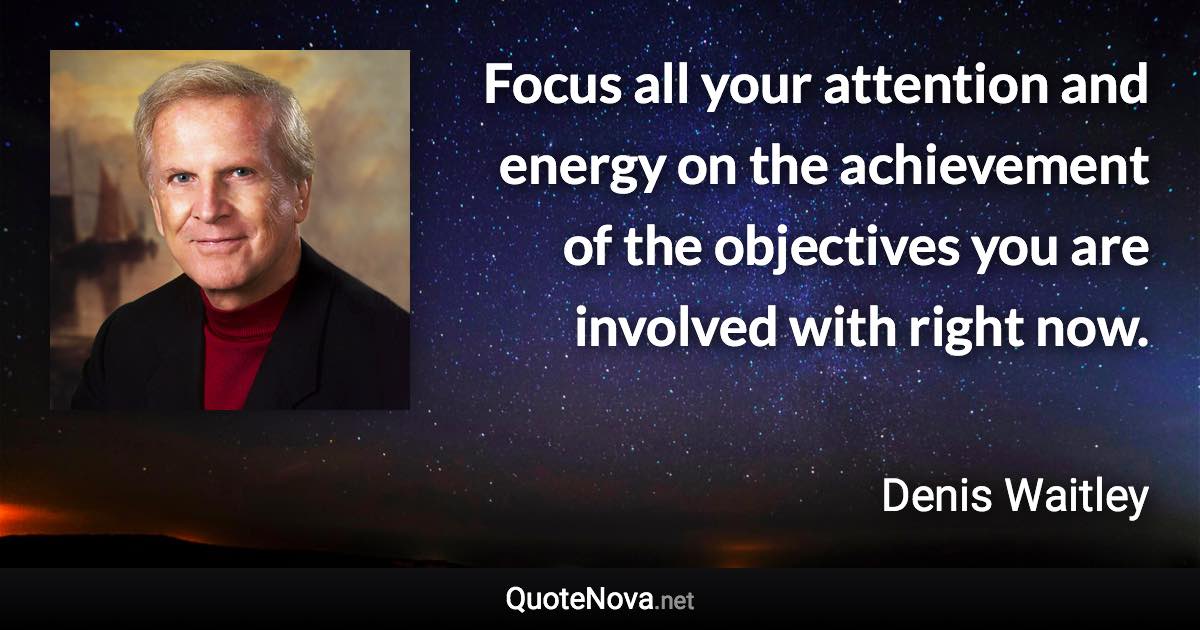 Focus all your attention and energy on the achievement of the objectives you are involved with right now. - Denis Waitley quote