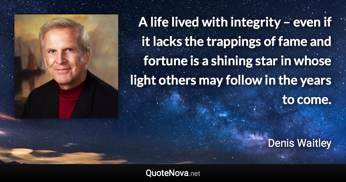 A life lived with integrity – even if it lacks the trappings of fame and fortune is a shining star in whose light others may follow in the years to come. - Denis Waitley quote