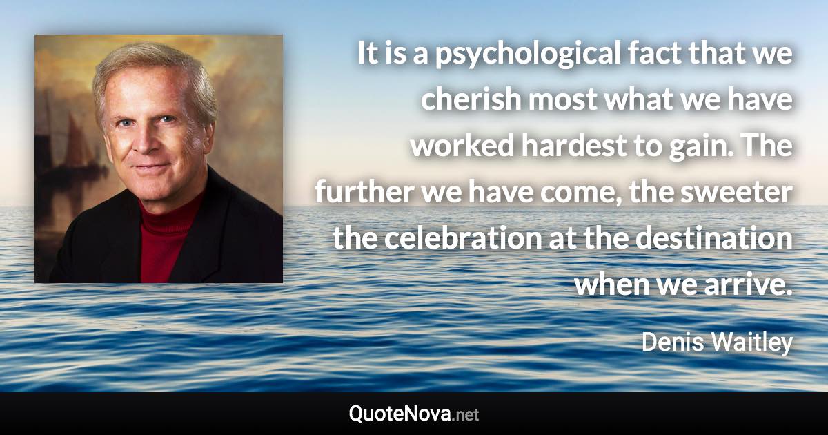 It is a psychological fact that we cherish most what we have worked hardest to gain. The further we have come, the sweeter the celebration at the destination when we arrive. - Denis Waitley quote