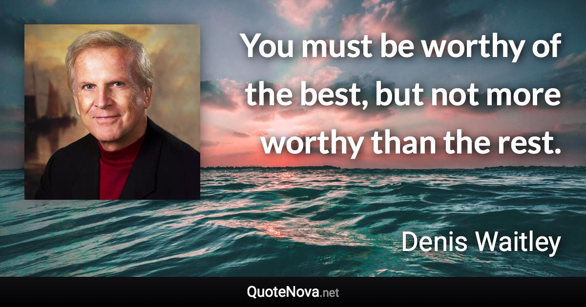 You must be worthy of the best, but not more worthy than the rest. - Denis Waitley quote