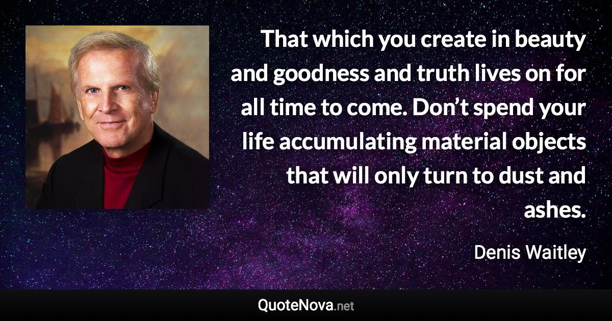 That which you create in beauty and goodness and truth lives on for all time to come. Don’t spend your life accumulating material objects that will only turn to dust and ashes. - Denis Waitley quote