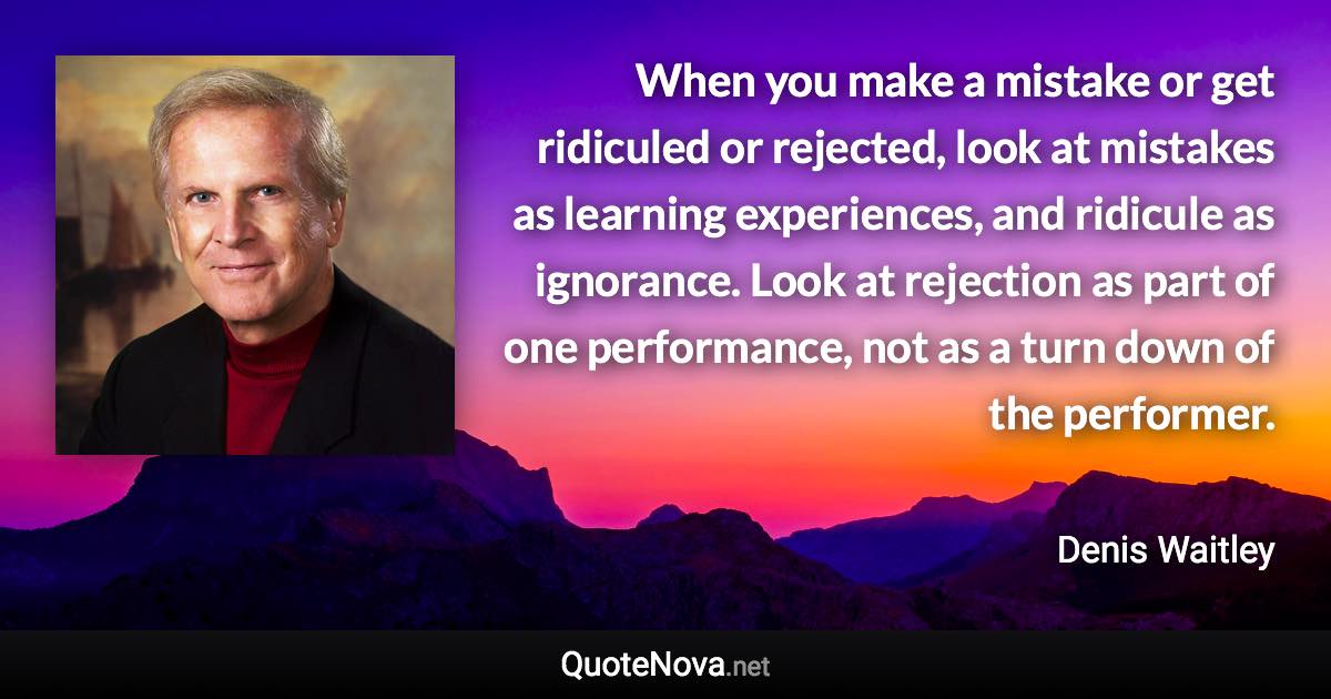 When you make a mistake or get ridiculed or rejected, look at mistakes as learning experiences, and ridicule as ignorance. Look at rejection as part of one performance, not as a turn down of the performer. - Denis Waitley quote