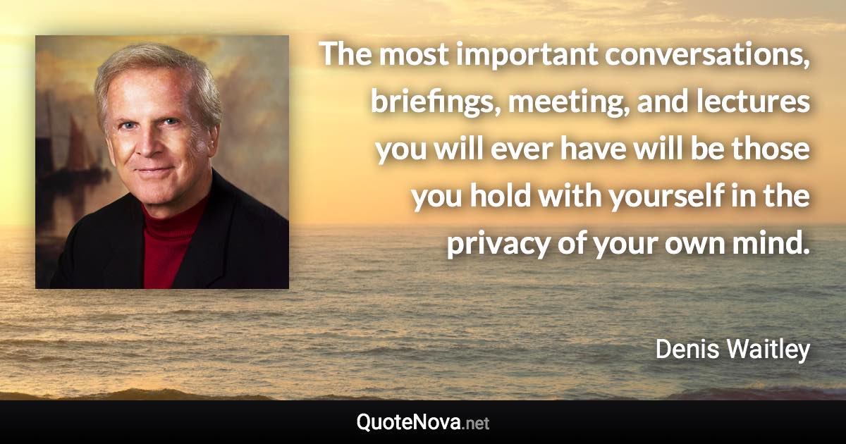 The most important conversations, briefings, meeting, and lectures you will ever have will be those you hold with yourself in the privacy of your own mind. - Denis Waitley quote