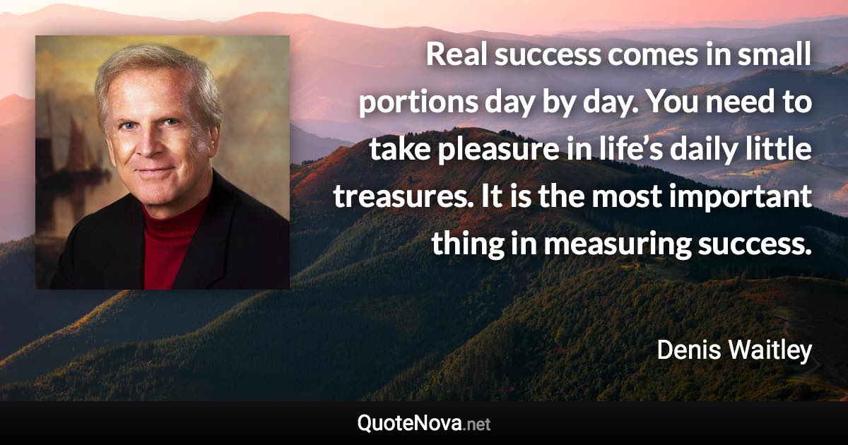 Real success comes in small portions day by day. You need to take pleasure in life’s daily little treasures. It is the most important thing in measuring success. - Denis Waitley quote