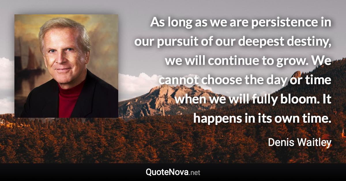 As long as we are persistence in our pursuit of our deepest destiny, we will continue to grow. We cannot choose the day or time when we will fully bloom. It happens in its own time. - Denis Waitley quote