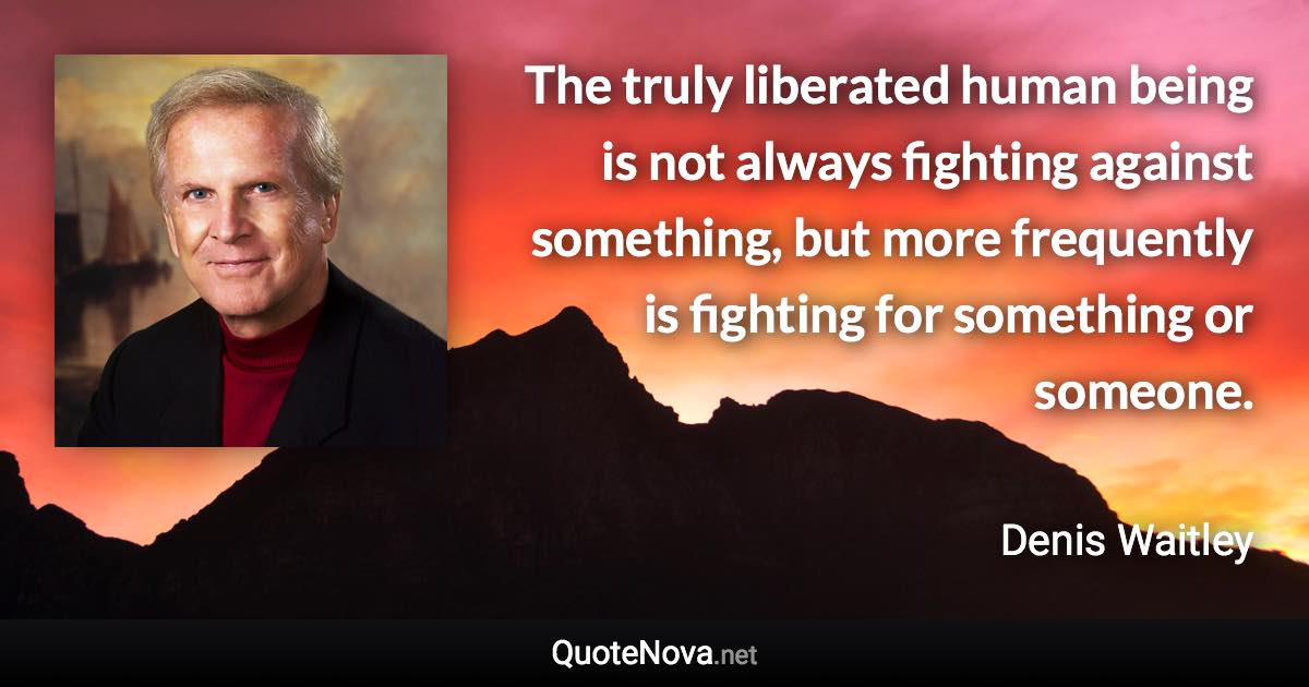 The truly liberated human being is not always fighting against something, but more frequently is fighting for something or someone. - Denis Waitley quote