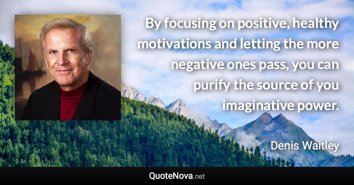 By focusing on positive, healthy motivations and letting the more negative ones pass, you can purify the source of you imaginative power. - Denis Waitley quote