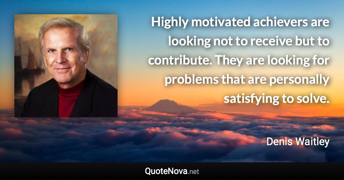 Highly motivated achievers are looking not to receive but to contribute. They are looking for problems that are personally satisfying to solve. - Denis Waitley quote
