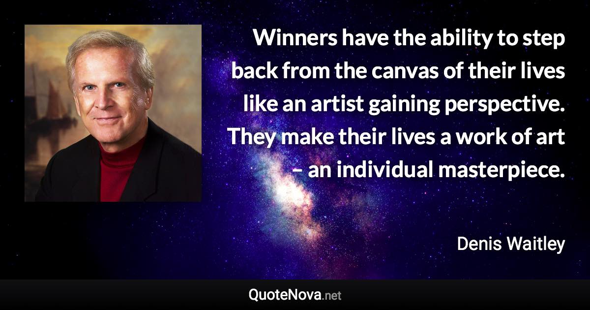 Winners have the ability to step back from the canvas of their lives like an artist gaining perspective. They make their lives a work of art – an individual masterpiece. - Denis Waitley quote