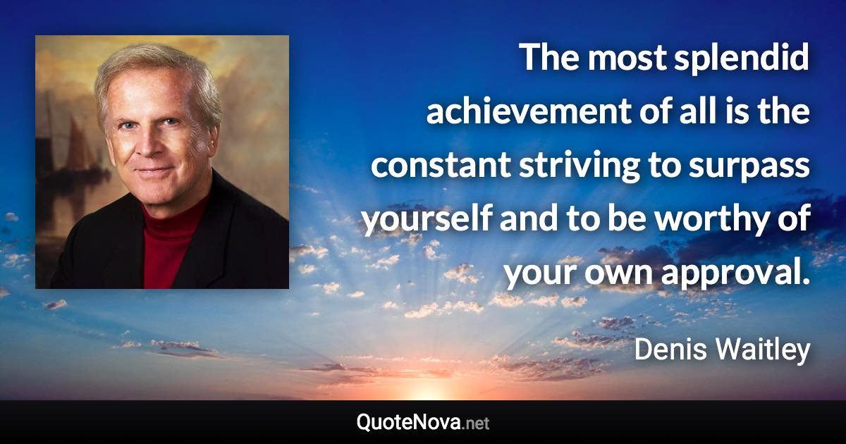 The most splendid achievement of all is the constant striving to surpass yourself and to be worthy of your own approval. - Denis Waitley quote