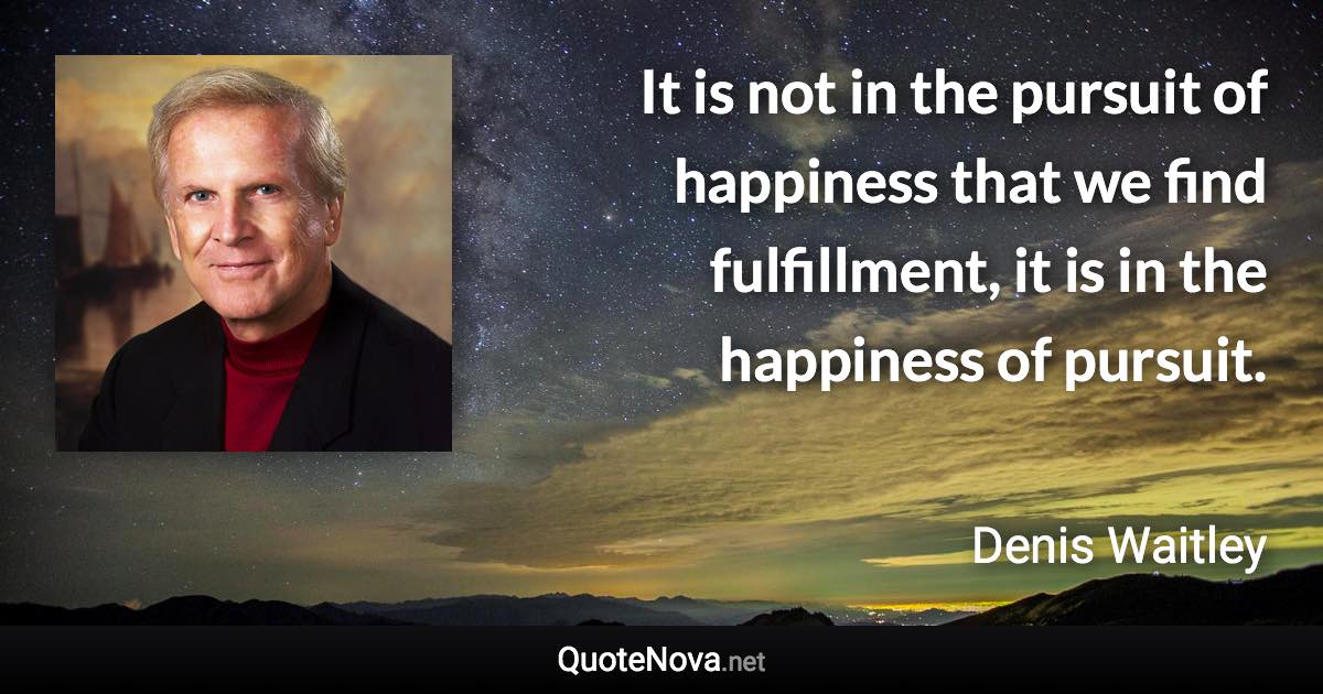 It is not in the pursuit of happiness that we find fulfillment, it is in the happiness of pursuit. - Denis Waitley quote