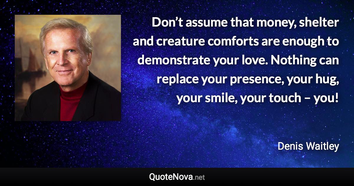 Don’t assume that money, shelter and creature comforts are enough to demonstrate your love. Nothing can replace your presence, your hug, your smile, your touch – you! - Denis Waitley quote