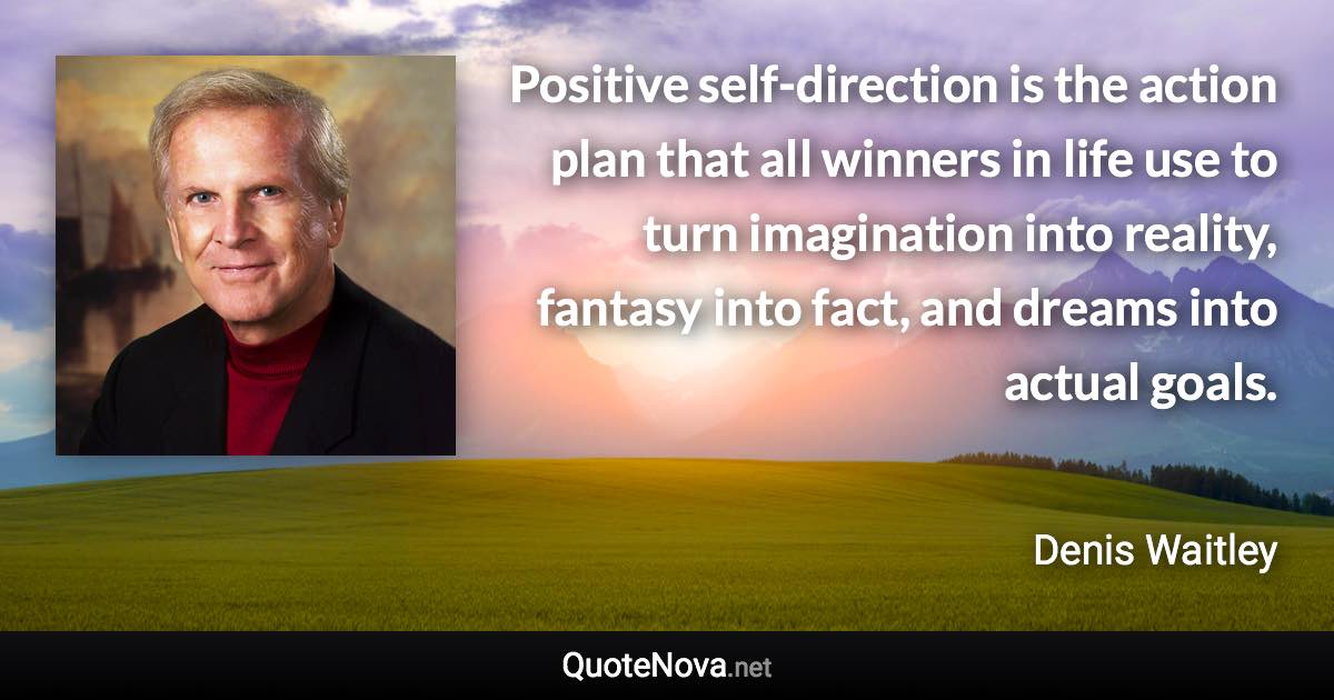 Positive self-direction is the action plan that all winners in life use to turn imagination into reality, fantasy into fact, and dreams into actual goals. - Denis Waitley quote