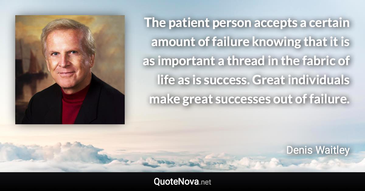 The patient person accepts a certain amount of failure knowing that it is as important a thread in the fabric of life as is success. Great individuals make great successes out of failure. - Denis Waitley quote