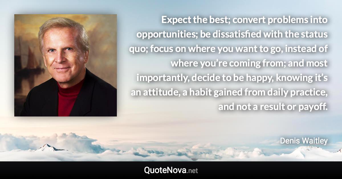 Expect the best; convert problems into opportunities; be dissatisfied with the status quo; focus on where you want to go, instead of where you’re coming from; and most importantly, decide to be happy, knowing it’s an attitude, a habit gained from daily practice, and not a result or payoff. - Denis Waitley quote