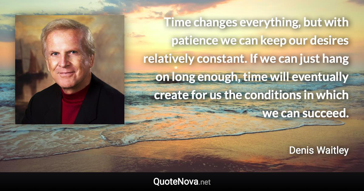 Time changes everything, but with patience we can keep our desires relatively constant. If we can just hang on long enough, time will eventually create for us the conditions in which we can succeed. - Denis Waitley quote