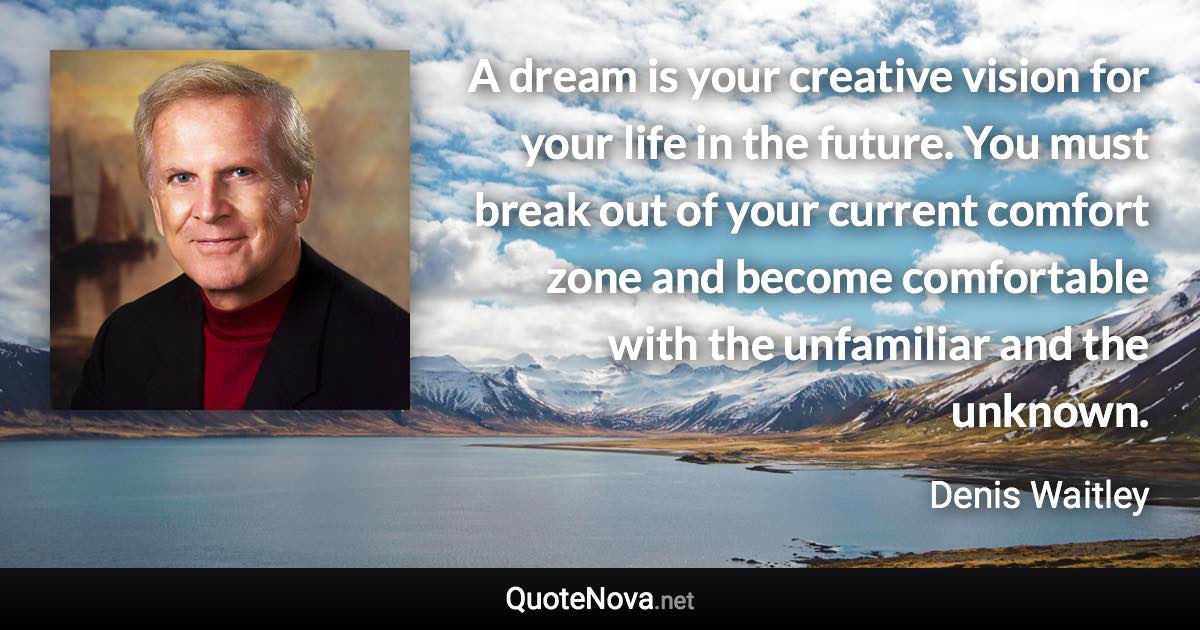A dream is your creative vision for your life in the future. You must break out of your current comfort zone and become comfortable with the unfamiliar and the unknown. - Denis Waitley quote