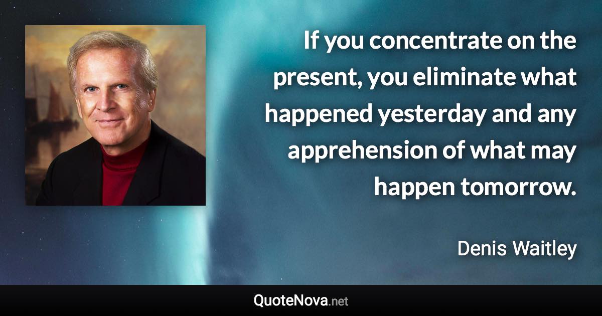 If you concentrate on the present, you eliminate what happened yesterday and any apprehension of what may happen tomorrow. - Denis Waitley quote
