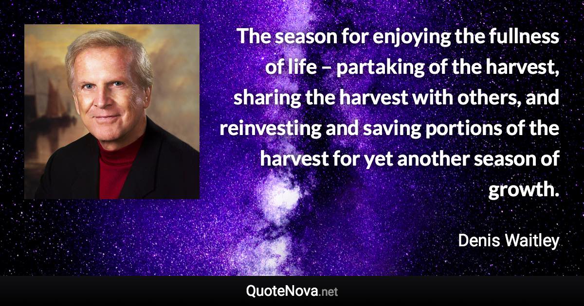 The season for enjoying the fullness of life – partaking of the harvest, sharing the harvest with others, and reinvesting and saving portions of the harvest for yet another season of growth. - Denis Waitley quote