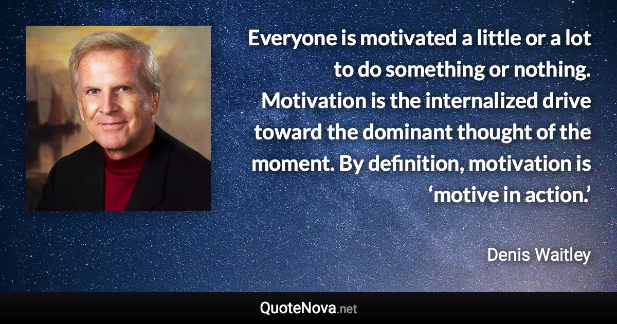 Everyone is motivated a little or a lot to do something or nothing. Motivation is the internalized drive toward the dominant thought of the moment. By definition, motivation is ‘motive in action.’ - Denis Waitley quote