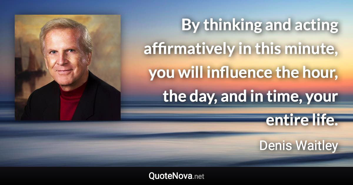 By thinking and acting affirmatively in this minute, you will influence the hour, the day, and in time, your entire life. - Denis Waitley quote