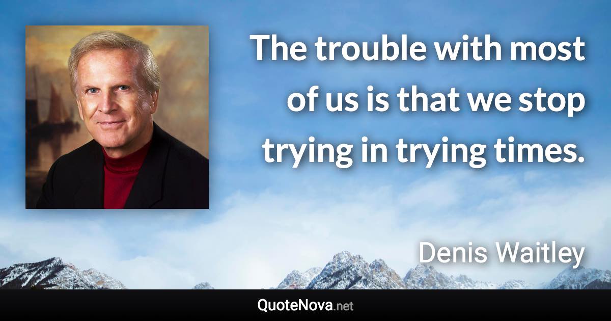 The trouble with most of us is that we stop trying in trying times. - Denis Waitley quote