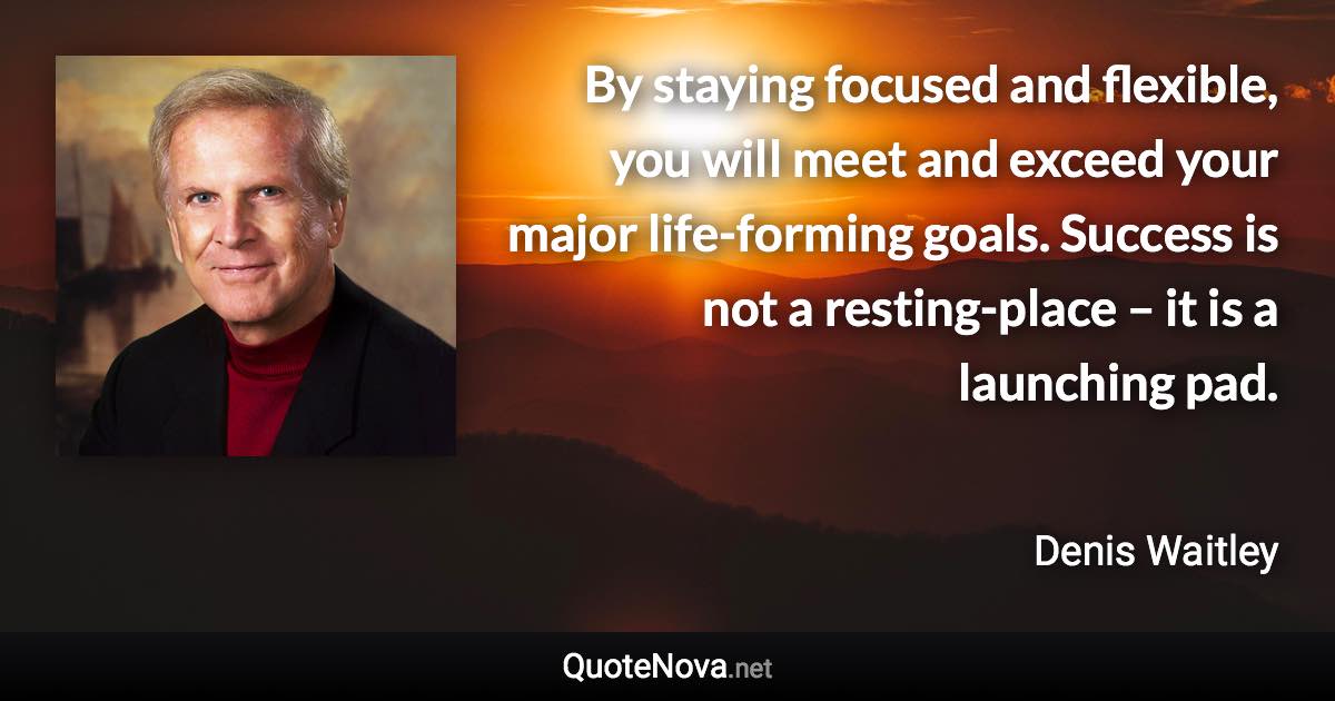 By staying focused and flexible, you will meet and exceed your major life-forming goals. Success is not a resting-place – it is a launching pad. - Denis Waitley quote