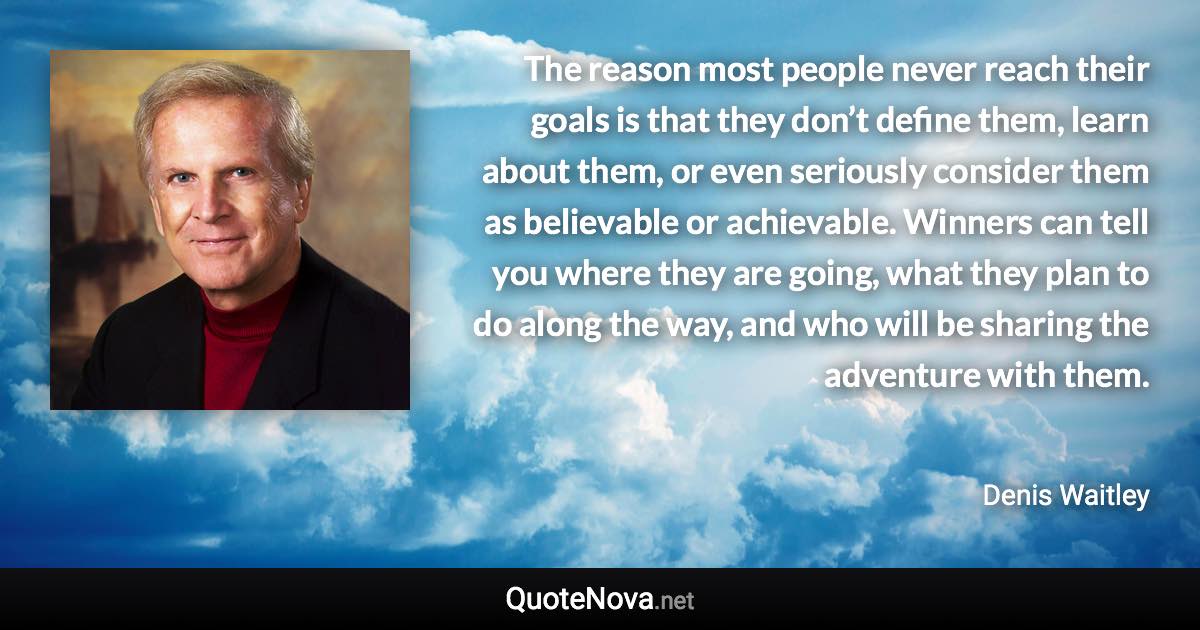 The reason most people never reach their goals is that they don’t define them, learn about them, or even seriously consider them as believable or achievable. Winners can tell you where they are going, what they plan to do along the way, and who will be sharing the adventure with them. - Denis Waitley quote