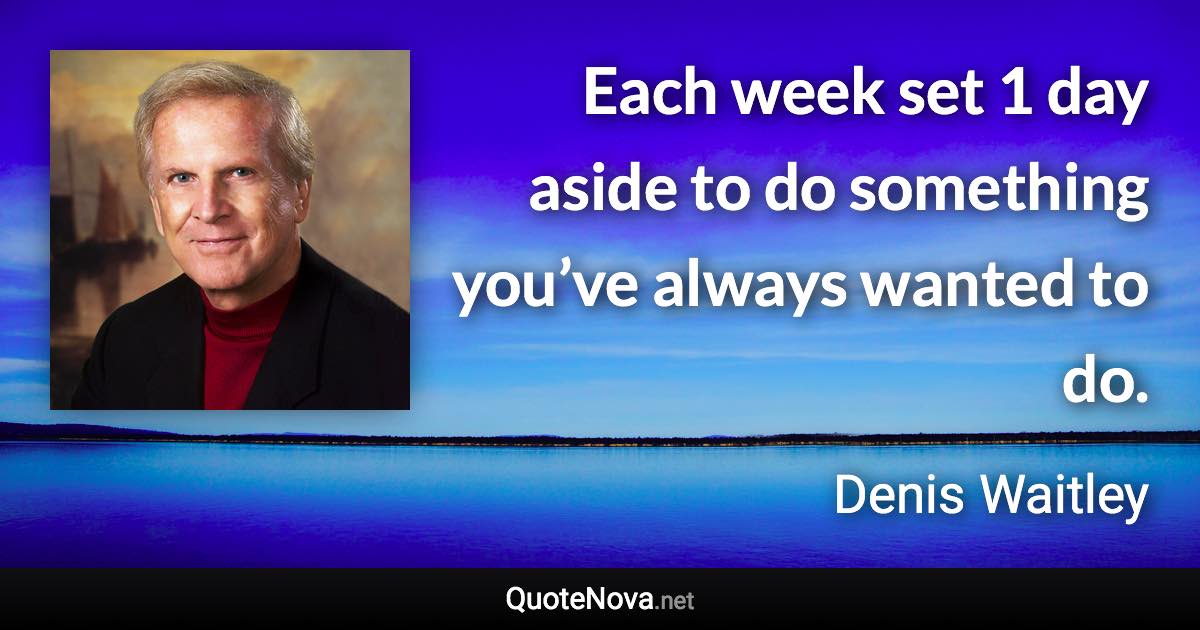 Each week set 1 day aside to do something you’ve always wanted to do. - Denis Waitley quote