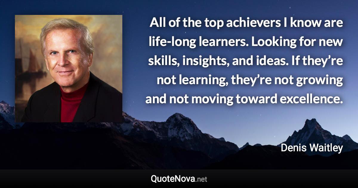 All of the top achievers I know are life-long learners. Looking for new skills, insights, and ideas. If they’re not learning, they’re not growing and not moving toward excellence. - Denis Waitley quote