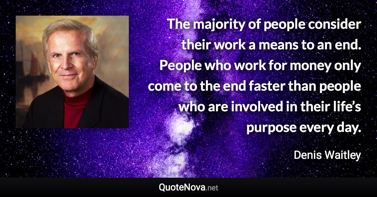The majority of people consider their work a means to an end. People who work for money only come to the end faster than people who are involved in their life’s purpose every day. - Denis Waitley quote