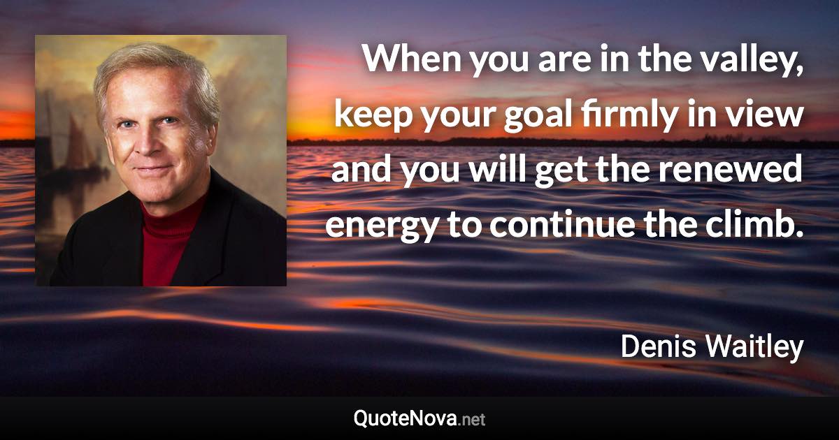 When you are in the valley, keep your goal firmly in view and you will get the renewed energy to continue the climb. - Denis Waitley quote