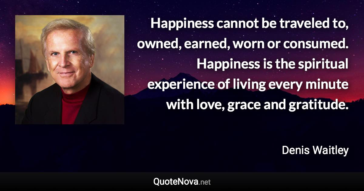 Happiness cannot be traveled to, owned, earned, worn or consumed. Happiness is the spiritual experience of living every minute with love, grace and gratitude. - Denis Waitley quote