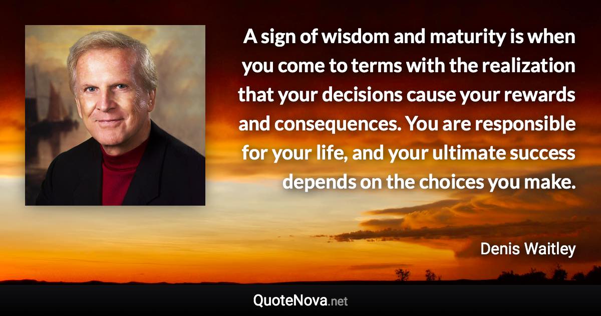 A sign of wisdom and maturity is when you come to terms with the realization that your decisions cause your rewards and consequences. You are responsible for your life, and your ultimate success depends on the choices you make. - Denis Waitley quote