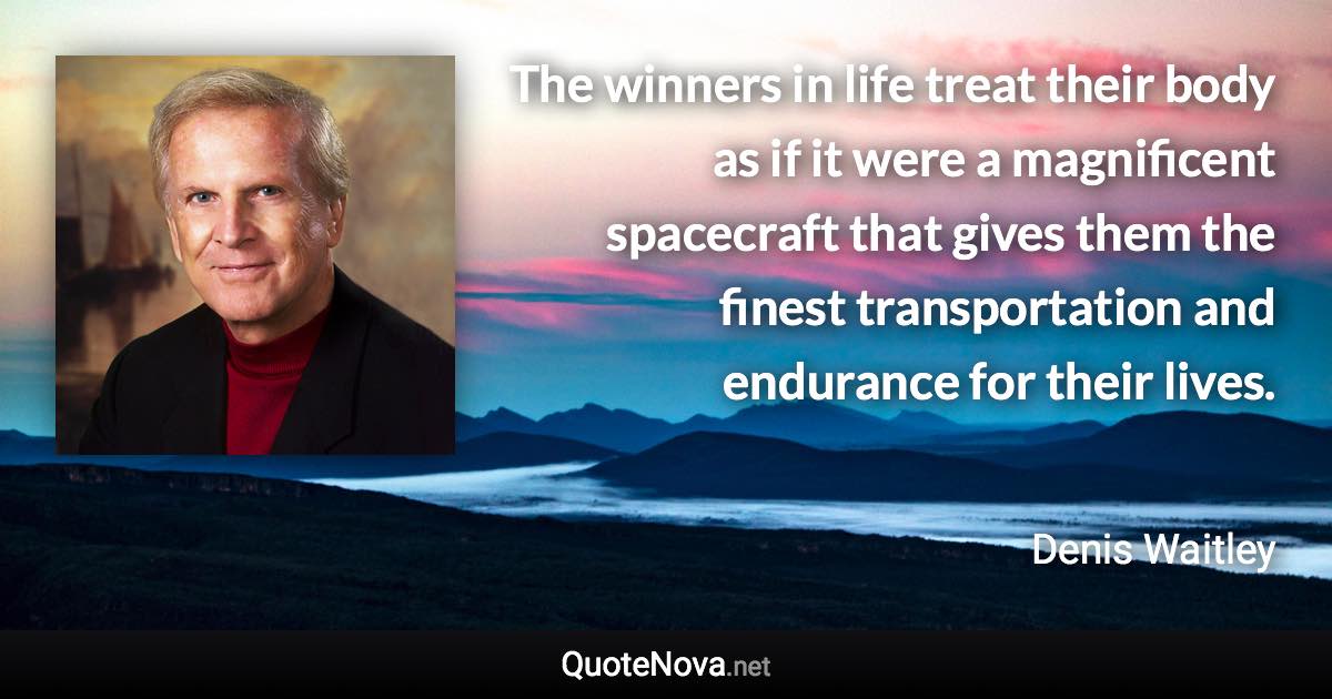 The winners in life treat their body as if it were a magnificent spacecraft that gives them the finest transportation and endurance for their lives. - Denis Waitley quote