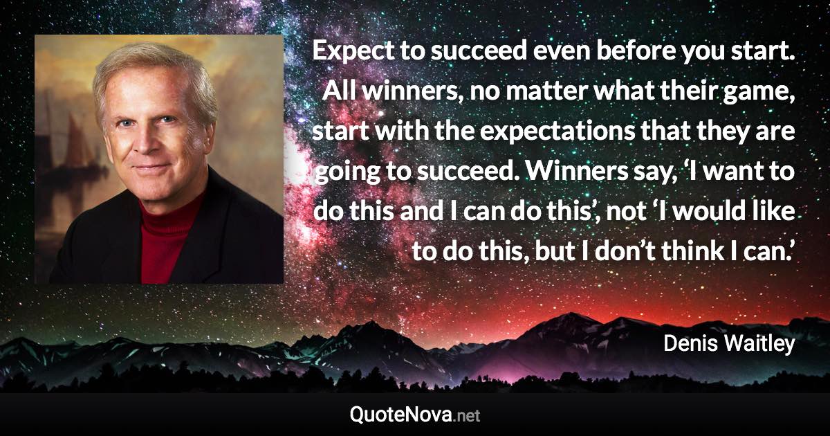 Expect to succeed even before you start. All winners, no matter what their game, start with the expectations that they are going to succeed. Winners say, ‘I want to do this and I can do this’, not ‘I would like to do this, but I don’t think I can.’ - Denis Waitley quote