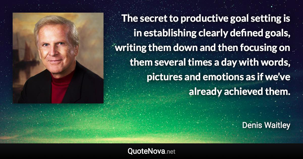 The secret to productive goal setting is in establishing clearly defined goals, writing them down and then focusing on them several times a day with words, pictures and emotions as if we’ve already achieved them. - Denis Waitley quote