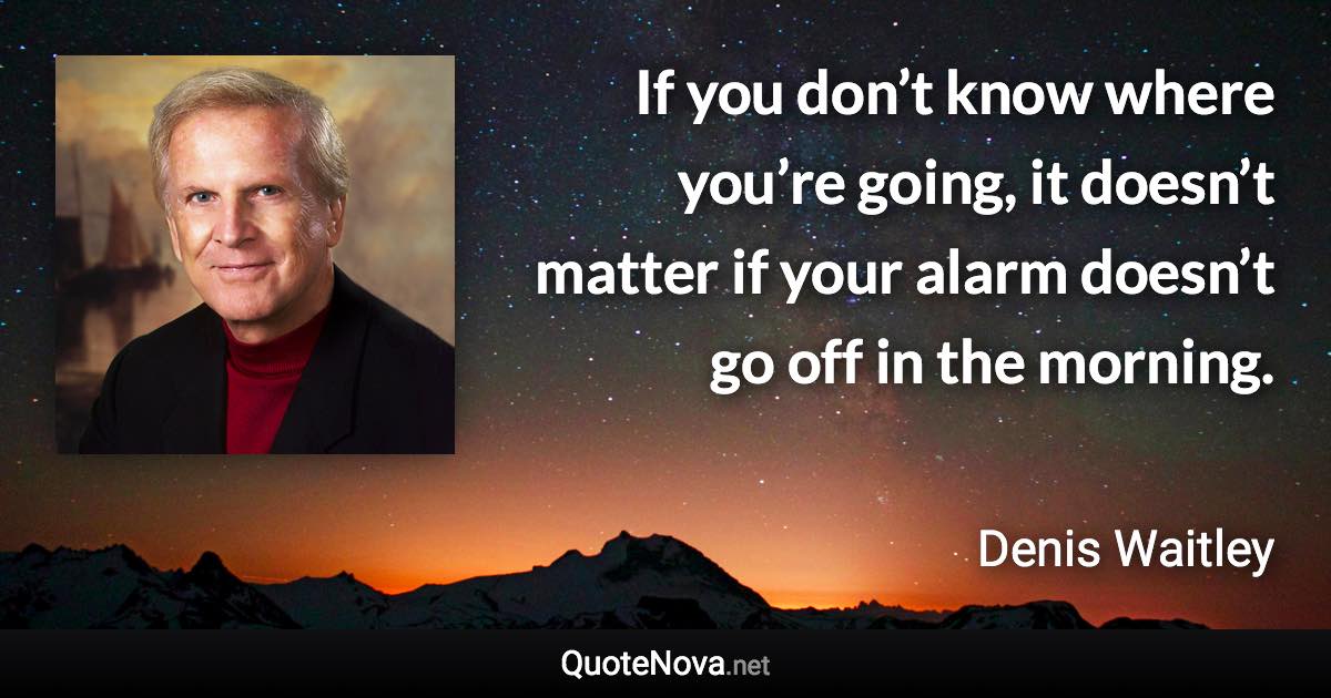 If you don’t know where you’re going, it doesn’t matter if your alarm doesn’t go off in the morning. - Denis Waitley quote