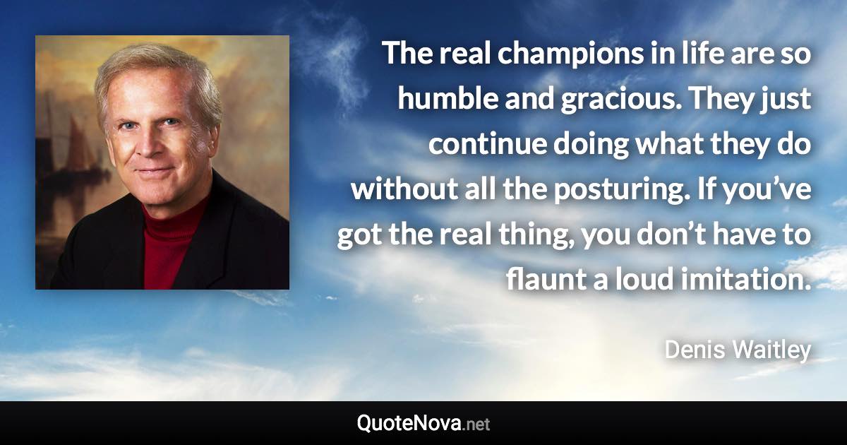 The real champions in life are so humble and gracious. They just continue doing what they do without all the posturing. If you’ve got the real thing, you don’t have to flaunt a loud imitation. - Denis Waitley quote