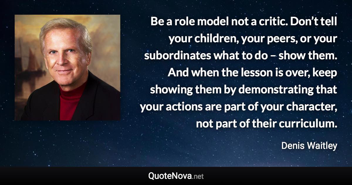 Be a role model not a critic. Don’t tell your children, your peers, or your subordinates what to do – show them. And when the lesson is over, keep showing them by demonstrating that your actions are part of your character, not part of their curriculum. - Denis Waitley quote