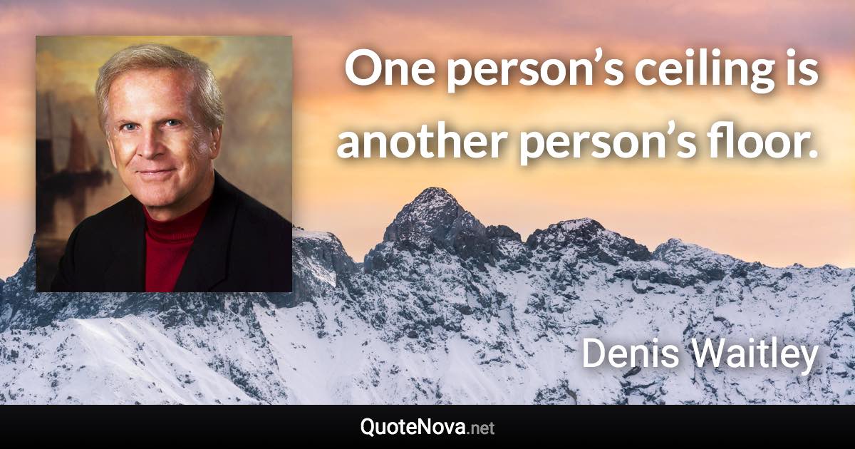 One person’s ceiling is another person’s floor. - Denis Waitley quote