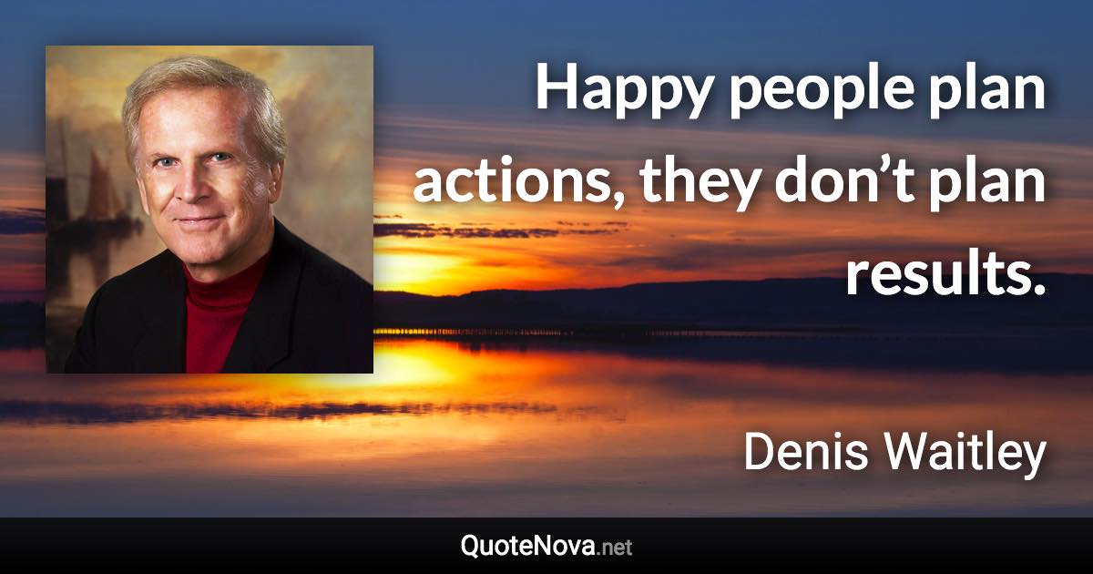 Happy people plan actions, they don’t plan results. - Denis Waitley quote