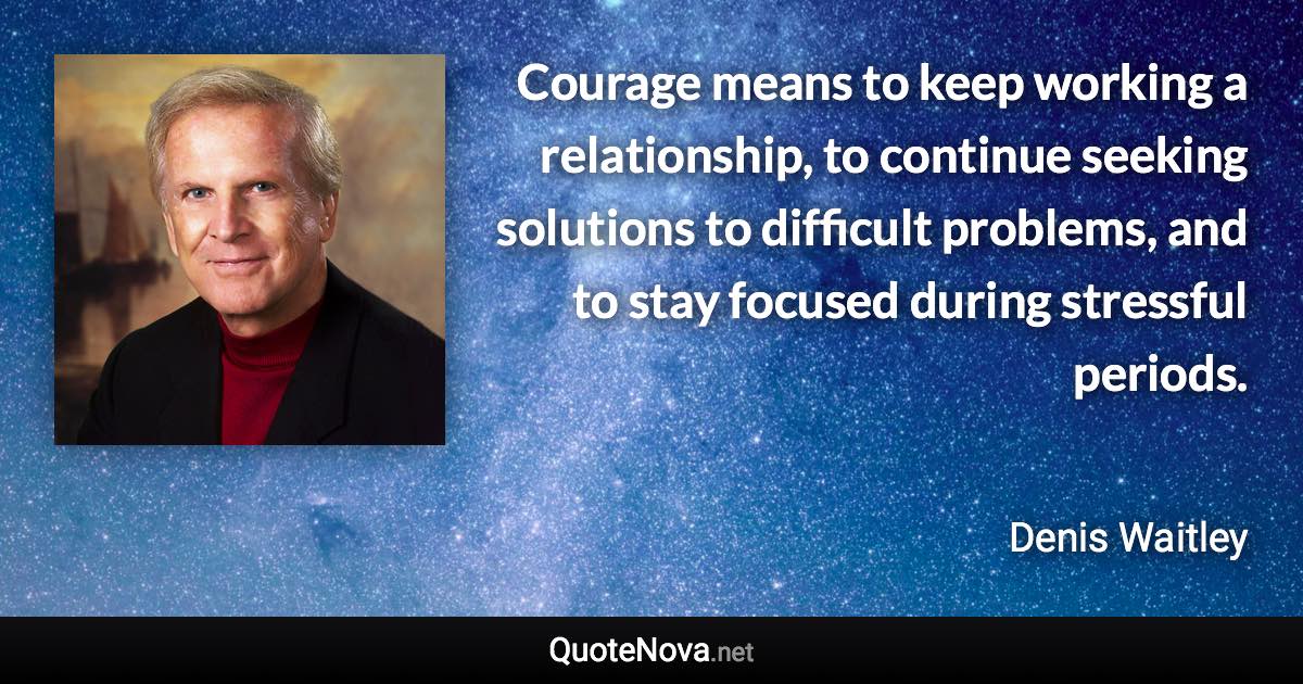 Courage means to keep working a relationship, to continue seeking solutions to difficult problems, and to stay focused during stressful periods. - Denis Waitley quote