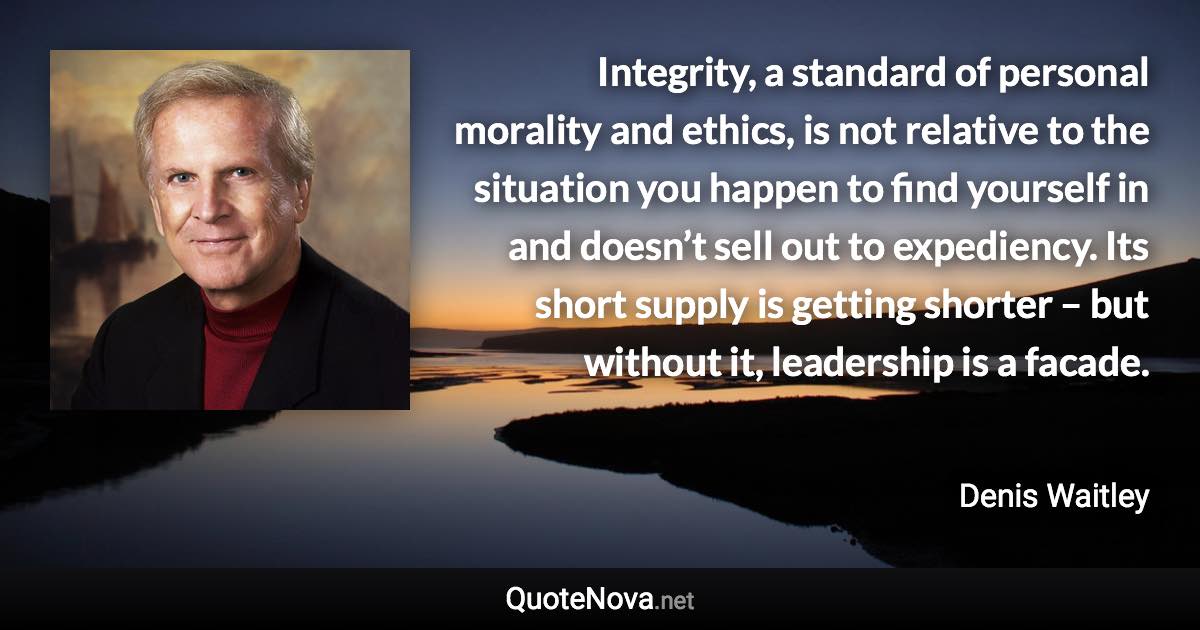 Integrity, a standard of personal morality and ethics, is not relative to the situation you happen to find yourself in and doesn’t sell out to expediency. Its short supply is getting shorter – but without it, leadership is a facade. - Denis Waitley quote