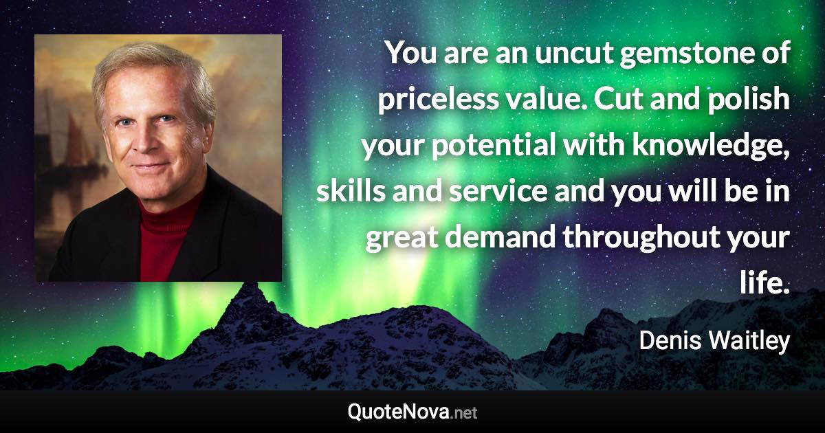 You are an uncut gemstone of priceless value. Cut and polish your potential with knowledge, skills and service and you will be in great demand throughout your life. - Denis Waitley quote