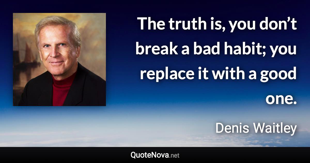 The truth is, you don’t break a bad habit; you replace it with a good one. - Denis Waitley quote