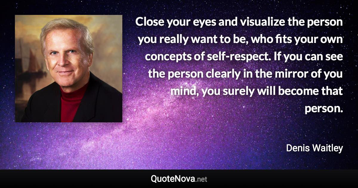 Close your eyes and visualize the person you really want to be, who fits your own concepts of self-respect. If you can see the person clearly in the mirror of you mind, you surely will become that person. - Denis Waitley quote