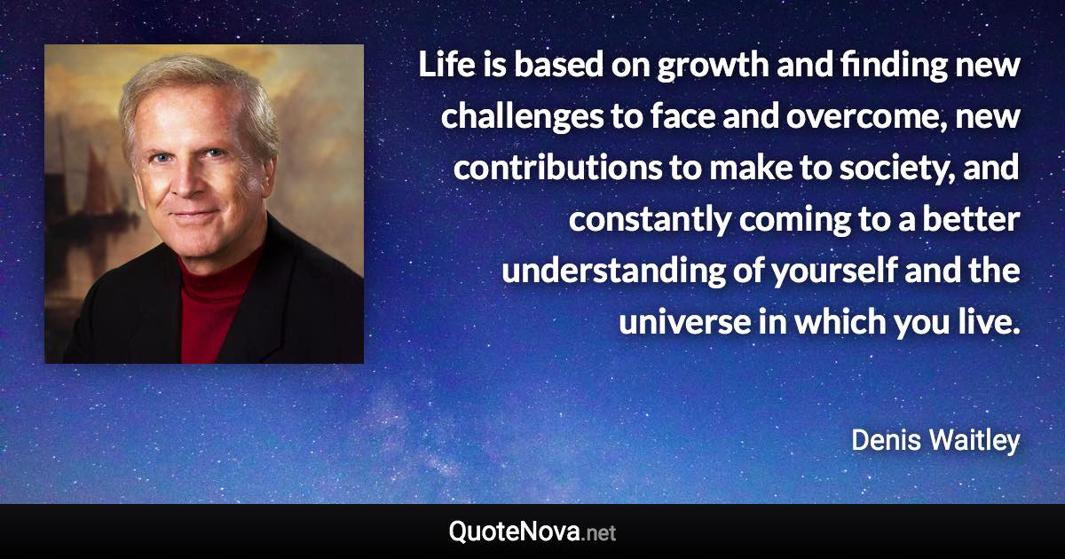 Life is based on growth and finding new challenges to face and overcome, new contributions to make to society, and constantly coming to a better understanding of yourself and the universe in which you live. - Denis Waitley quote