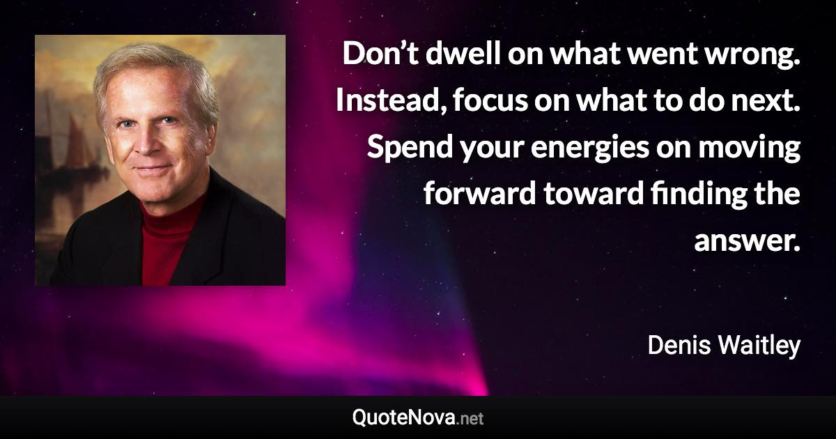 Don’t dwell on what went wrong. Instead, focus on what to do next. Spend your energies on moving forward toward finding the answer. - Denis Waitley quote
